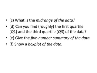 • (c) What is the midrange of the data?
• (d) Can you ﬁnd (roughly) the ﬁrst quartile
(Q1) and the third quartile (Q3) of the data?
• (e) Give the ﬁve-number summary of the data.
• (f) Show a boxplot of the data.
 