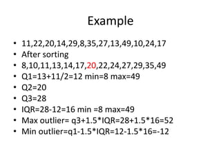 Example
• 11,22,20,14,29,8,35,27,13,49,10,24,17
• After sorting
• 8,10,11,13,14,17,20,22,24,27,29,35,49
• Q1=13+11/2=12 min=8 max=49
• Q2=20
• Q3=28
• IQR=28-12=16 min =8 max=49
• Max outlier= q3+1.5*IQR=28+1.5*16=52
• Min outlier=q1-1.5*IQR=12-1.5*16=-12
 
