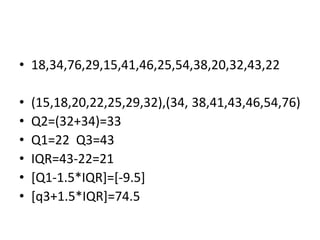 • 18,34,76,29,15,41,46,25,54,38,20,32,43,22
• (15,18,20,22,25,29,32),(34, 38,41,43,46,54,76)
• Q2=(32+34)=33
• Q1=22 Q3=43
• IQR=43-22=21
• [Q1-1.5*IQR]=[-9.5]
• [q3+1.5*IQR]=74.5
 