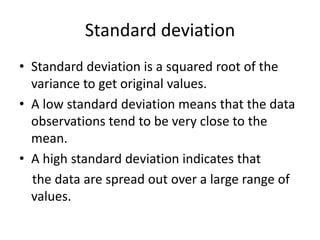 Standard deviation
• Standard deviation is a squared root of the
variance to get original values.
• A low standard deviation means that the data
observations tend to be very close to the
mean.
• A high standard deviation indicates that
the data are spread out over a large range of
values.
 