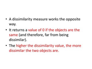 • A dissimilarity measure works the opposite
way.
• It returns a value of 0 if the objects are the
same (and therefore, far from being
dissimilar).
• The higher the dissimilarity value, the more
dissimilar the two objects are.
 