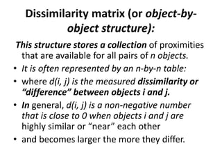 Dissimilarity matrix (or object-by-
object structure):
This structure stores a collection of proximities
that are available for all pairs of n objects.
• It is often represented by an n-by-n table:
• where d(i, j) is the measured dissimilarity or
“difference” between objects i and j.
• In general, d(i, j) is a non-negative number
that is close to 0 when objects i and j are
highly similar or “near” each other
• and becomes larger the more they differ.
 