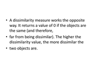 • A dissimilarity measure works the opposite
way. It returns a value of 0 if the objects are
the same (and therefore,
• far from being dissimilar). The higher the
dissimilarity value, the more dissimilar the
• two objects are.
 