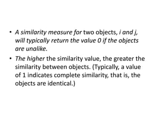 • A similarity measure for two objects, i and j,
will typically return the value 0 if the objects
are unalike.
• The higher the similarity value, the greater the
similarity between objects. (Typically, a value
of 1 indicates complete similarity, that is, the
objects are identical.)
 