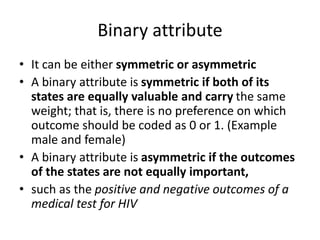 Binary attribute
• It can be either symmetric or asymmetric
• A binary attribute is symmetric if both of its
states are equally valuable and carry the same
weight; that is, there is no preference on which
outcome should be coded as 0 or 1. (Example
male and female)
• A binary attribute is asymmetric if the outcomes
of the states are not equally important,
• such as the positive and negative outcomes of a
medical test for HIV
 