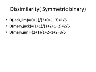 Dissimilarity( Symmetric binary)
• D(jack,jim)=(0+1)/(2+0+1+3)=1/6
• D(mary,jack)=(1+1)/(1+2+1+2)=2/6
• D(mary,jim)=(2+1)/1+2+1+2=3/6
 