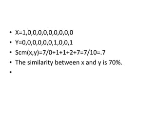 • X=1,0,0,0,0,0,0,0,0,0
• Y=0,0,0,0,0,0,1,0,0,1
• Scm(x,y)=7/0+1+1+2+7=7/10=.7
• The similarity between x and y is 70%.
•
 