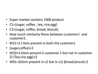 • Super market contains 1000 product
• C1={sugar, coffee , tea, rice,egg}
• C2={sugar, coffee, bread, biscuit}
• How much similarity there between customer1 and
customer2.
• M11=2 ( item present in both the custemer)
• (sugar,coffee)=2
• M10=3 (item present is customer 1 but not in customer
2) {Tea,rice,egg}=3
• M01=2(item present in c2 but in c1) {bread,biscut}=2
 