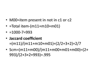 • M00=item present in not in c1 or c2
• =Total item-(m11+m10+m01)
• =1000-7=993
• Jaccard coefﬁcient
=(m11)/(m11+m10+m01)=(2/2+3+2)=2/7
• Scm=(m11+m00)/(m11+m00+m01+m00)=(2+
993)/(2+3+2+993)=.995
 
