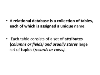• A relational database is a collection of tables,
each of which is assigned a unique name.
• Each table consists of a set of attributes
(columns or ﬁelds) and usually stores large
set of tuples (records or rows).
 