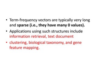 • Term-frequency vectors are typically very long
and sparse (i.e., they have many 0 values).
• Applications using such structures include
information retrieval, text document
• clustering, biological taxonomy, and gene
feature mapping.
 