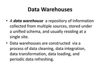 Data Warehouses
• A data warehouse a repository of information
collected from multiple sources, stored under
a uniﬁed schema, and usually residing at a
single site.
• Data warehouses are constructed via a
process of data cleaning, data integration,
data transformation, data loading, and
periodic data refreshing.
 
