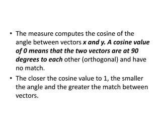 • The measure computes the cosine of the
angle between vectors x and y. A cosine value
of 0 means that the two vectors are at 90
degrees to each other (orthogonal) and have
no match.
• The closer the cosine value to 1, the smaller
the angle and the greater the match between
vectors.
 