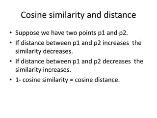 Cosine similarity and distance
• Suppose we have two points p1 and p2.
• If distance between p1 and p2 increases the
similarity decreases.
• If distance between p1 and p2 decreases the
similarity increases.
• 1- cosine similarity = cosine distance.
 