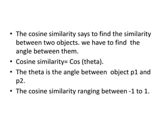 • The cosine similarity says to find the similarity
between two objects. we have to find the
angle between them.
• Cosine similarity= Cos (theta).
• The theta is the angle between object p1 and
p2.
• The cosine similarity ranging between -1 to 1.
 