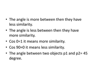 • The angle is more between then they have
less similarity.
• The angle is less between then they have
more similarity.
• Cos 0=1 it means more similarity.
• Cos 90=0 it means less similarity.
• The angle between two objects p1 and p2= 45
degree.
 