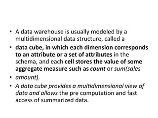 • A data warehouse is usually modeled by a
multidimensional data structure, called a
• data cube, in which each dimension corresponds
to an attribute or a set of attributes in the
schema, and each cell stores the value of some
aggregate measure such as count or sum(sales
• amount).
• A data cube provides a multidimensional view of
data and allows the pre computation and fast
access of summarized data.
 