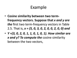 Example
• Cosine similarity between two term-
frequency vectors. Suppose that x and y are
the ﬁrst two term-frequency vectors in Table
2.5. That is, x = (5, 0, 3, 0, 2, 0, 0, 2, 0, 0) and
• Y =(3, 0, 2, 0, 1, 1, 0, 1, 0, 1). How similar are
x and y? To compute the cosine similarity
between the two vectors,
 