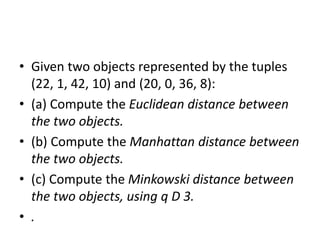 • Given two objects represented by the tuples
(22, 1, 42, 10) and (20, 0, 36, 8):
• (a) Compute the Euclidean distance between
the two objects.
• (b) Compute the Manhattan distance between
the two objects.
• (c) Compute the Minkowski distance between
the two objects, using q D 3.
• .
 