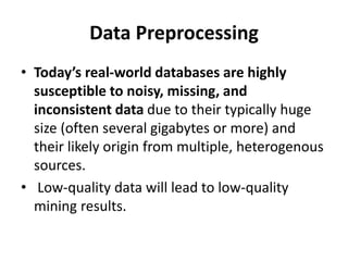 Data Preprocessing
• Today’s real-world databases are highly
susceptible to noisy, missing, and
inconsistent data due to their typically huge
size (often several gigabytes or more) and
their likely origin from multiple, heterogenous
sources.
• Low-quality data will lead to low-quality
mining results.
 