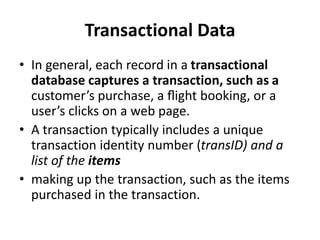 Transactional Data
• In general, each record in a transactional
database captures a transaction, such as a
customer’s purchase, a ﬂight booking, or a
user’s clicks on a web page.
• A transaction typically includes a unique
transaction identity number (transID) and a
list of the items
• making up the transaction, such as the items
purchased in the transaction.
 