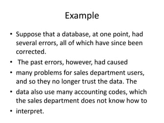 Example
• Suppose that a database, at one point, had
several errors, all of which have since been
corrected.
• The past errors, however, had caused
• many problems for sales department users,
and so they no longer trust the data. The
• data also use many accounting codes, which
the sales department does not know how to
• interpret.
 