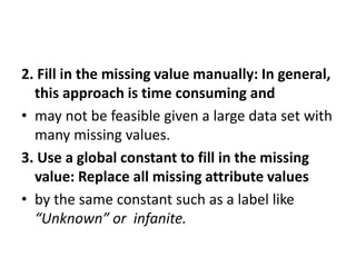 2. Fill in the missing value manually: In general,
this approach is time consuming and
• may not be feasible given a large data set with
many missing values.
3. Use a global constant to fill in the missing
value: Replace all missing attribute values
• by the same constant such as a label like
“Unknown” or infanite.
 