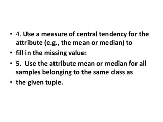 • 4. Use a measure of central tendency for the
attribute (e.g., the mean or median) to
• fill in the missing value:
• 5. Use the attribute mean or median for all
samples belonging to the same class as
• the given tuple.
 