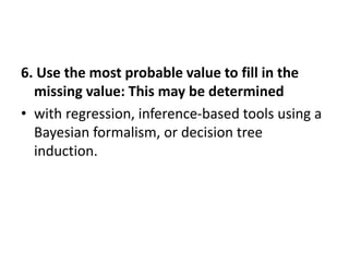 6. Use the most probable value to fill in the
missing value: This may be determined
• with regression, inference-based tools using a
Bayesian formalism, or decision tree
induction.
 