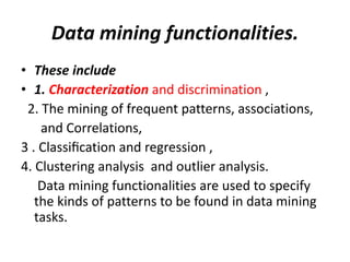 Data mining functionalities.
• These include
• 1. Characterization and discrimination ,
2. The mining of frequent patterns, associations,
and Correlations,
3 . Classiﬁcation and regression ,
4. Clustering analysis and outlier analysis.
Data mining functionalities are used to specify
the kinds of patterns to be found in data mining
tasks.
 