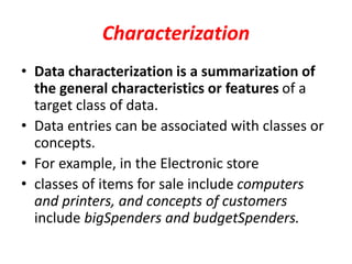 Characterization
• Data characterization is a summarization of
the general characteristics or features of a
target class of data.
• Data entries can be associated with classes or
concepts.
• For example, in the Electronic store
• classes of items for sale include computers
and printers, and concepts of customers
include bigSpenders and budgetSpenders.
 