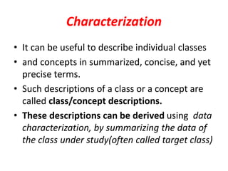 Characterization
• It can be useful to describe individual classes
• and concepts in summarized, concise, and yet
precise terms.
• Such descriptions of a class or a concept are
called class/concept descriptions.
• These descriptions can be derived using data
characterization, by summarizing the data of
the class under study(often called target class)
 