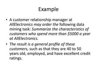 Example
• A customer relationship manager at
AllElectronics may order the following data
mining task: Summarize the characteristics of
customers who spend more than $5000 a year
at AllElectronics.
• The result is a general proﬁle of these
customers, such as that they are 40 to 50
years old, employed, and have excellent credit
ratings.
 