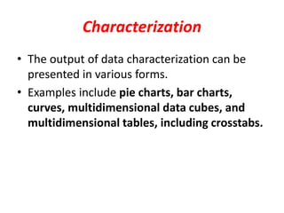 Characterization
• The output of data characterization can be
presented in various forms.
• Examples include pie charts, bar charts,
curves, multidimensional data cubes, and
multidimensional tables, including crosstabs.
 