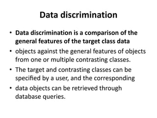 Data discrimination
• Data discrimination is a comparison of the
general features of the target class data
• objects against the general features of objects
from one or multiple contrasting classes.
• The target and contrasting classes can be
speciﬁed by a user, and the corresponding
• data objects can be retrieved through
database queries.
 