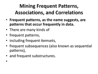 Mining Frequent Patterns,
Associations, and Correlations
• Frequent patterns, as the name suggests, are
patterns that occur frequently in data.
• There are many kinds of
• frequent patterns,
• including frequent itemsets,
• frequent subsequences (also known as sequential
patterns),
• and frequent substructures.
•
 