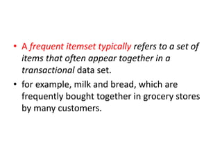 • A frequent itemset typically refers to a set of
items that often appear together in a
transactional data set.
• for example, milk and bread, which are
frequently bought together in grocery stores
by many customers.
 
