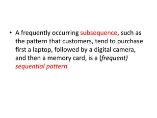 • A frequently occurring subsequence, such as
the pattern that customers, tend to purchase
ﬁrst a laptop, followed by a digital camera,
and then a memory card, is a (frequent)
sequential pattern.
 