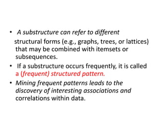• A substructure can refer to different
structural forms (e.g., graphs, trees, or lattices)
that may be combined with itemsets or
subsequences.
• If a substructure occurs frequently, it is called
a (frequent) structured pattern.
• Mining frequent patterns leads to the
discovery of interesting associations and
correlations within data.
 
