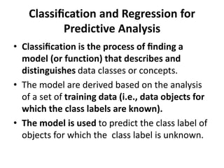 Classiﬁcation and Regression for
Predictive Analysis
• Classiﬁcation is the process of ﬁnding a
model (or function) that describes and
distinguishes data classes or concepts.
• The model are derived based on the analysis
of a set of training data (i.e., data objects for
which the class labels are known).
• The model is used to predict the class label of
objects for which the class label is unknown.
 