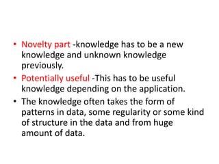 • Novelty part -knowledge has to be a new
knowledge and unknown knowledge
previously.
• Potentially useful -This has to be useful
knowledge depending on the application.
• The knowledge often takes the form of
patterns in data, some regularity or some kind
of structure in the data and from huge
amount of data.
 