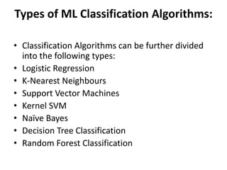 Types of ML Classification Algorithms:
• Classification Algorithms can be further divided
into the following types:
• Logistic Regression
• K-Nearest Neighbours
• Support Vector Machines
• Kernel SVM
• Naïve Bayes
• Decision Tree Classification
• Random Forest Classification
 