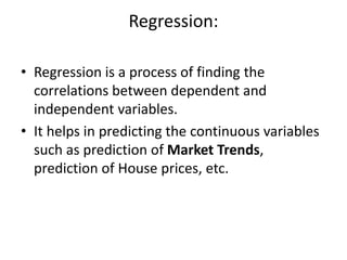 Regression:
• Regression is a process of finding the
correlations between dependent and
independent variables.
• It helps in predicting the continuous variables
such as prediction of Market Trends,
prediction of House prices, etc.
 