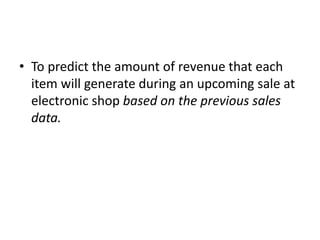 • To predict the amount of revenue that each
item will generate during an upcoming sale at
electronic shop based on the previous sales
data.
 