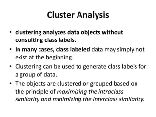 Cluster Analysis
• clustering analyzes data objects without
consulting class labels.
• In many cases, class labeled data may simply not
exist at the beginning.
• Clustering can be used to generate class labels for
a group of data.
• The objects are clustered or grouped based on
the principle of maximizing the intraclass
similarity and minimizing the interclass similarity.
 