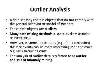 Outlier Analysis
• A data set may contain objects that do not comply with
the general behavior or model of the data.
• These data objects are outliers.
• Many data mining methods discard outliers as noise
or exceptions.
• However, in some applications (e.g., fraud detection)
the rare events can be more interesting than the more
regularly occurring ones.
• The analysis of outlier data is referred to as outlier
analysis or anomaly mining.
 