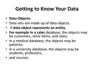 Getting to Know Your Data
• Data Objects-
• Data sets are made up of data objects.
• A data object represents an entity.
• For example In a sales database, the objects may
be customers, store items, and sales;
• In a medical database, the objects may be
patients;
• In a university database, the objects may be
students, professors,
• and courses.
 