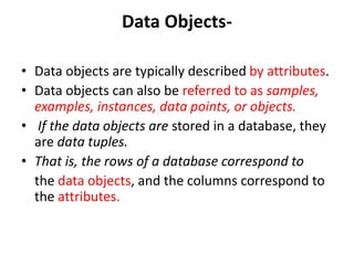 Data Objects-
• Data objects are typically described by attributes.
• Data objects can also be referred to as samples,
examples, instances, data points, or objects.
• If the data objects are stored in a database, they
are data tuples.
• That is, the rows of a database correspond to
the data objects, and the columns correspond to
the attributes.
 