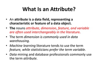 What Is an Attribute?
• An attribute is a data ﬁeld, representing a
characteristic or feature of a data object.
• The nouns attribute, dimension, feature, and variable
are often used interchangeably in the literature.
• The term dimension is commonly used in data
warehousing.
• Machine learning literature tends to use the term
feature, while statisticians prefer the term variable.
• Data mining and database professionals commonly use
the term attribute.
 