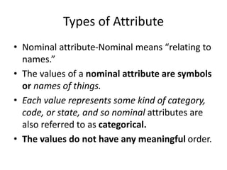 Types of Attribute
• Nominal attribute-Nominal means “relating to
names.”
• The values of a nominal attribute are symbols
or names of things.
• Each value represents some kind of category,
code, or state, and so nominal attributes are
also referred to as categorical.
• The values do not have any meaningful order.
 